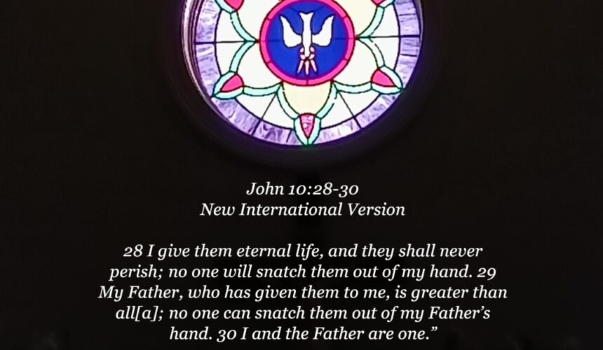 John 10:28-30 New International Version 28 I give them eternal life, and they shall never perish; no one will snatch them out of my hand. 29 My Father, who has given them to me, is greater than all[a]; no one can snatch them out of my Father’s hand. 30 I and the Father are one.”