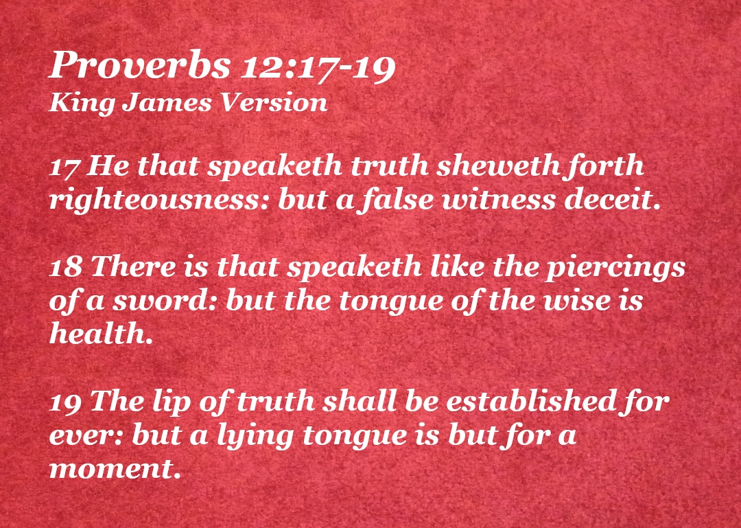 Proverbs 12:17-19 King James Version 17 He that speaketh truth sheweth forth righteousness: but a false witness deceit. 18 There is that speaketh like the piercings of a sword: but the tongue of the wise is health. 19 The lip of truth shall be established for ever: but a lying tongue is but for a moment.